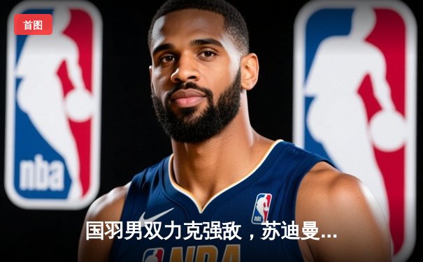 国羽男双力克强敌，苏迪曼杯中国队逆转日本晋级决赛