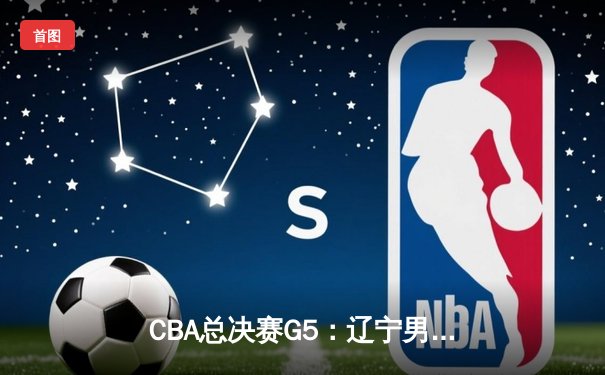 CBA总决赛G5：辽宁男篮加时逆转广东，总比分3-2夺赛点