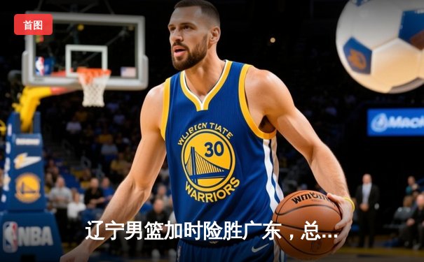 辽宁男篮加时险胜广东，总决赛上演惊天逆转