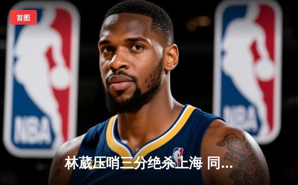 林葳压哨三分绝杀上海 同曦加时赛上演惊天逆转