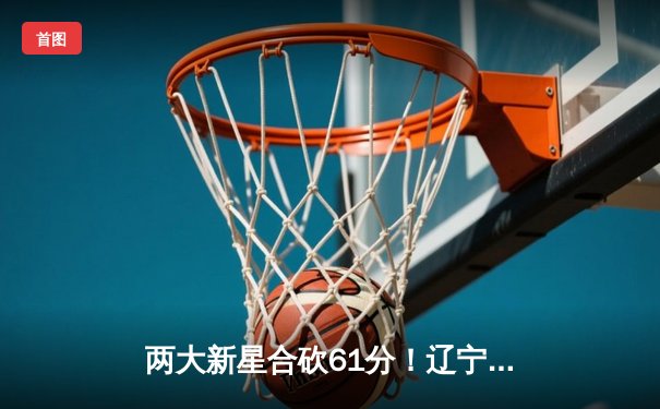 两大新星合砍61分！辽宁男篮加时鏖战力克广东迎总决赛开门红