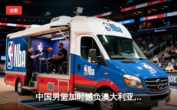 中国男篮加时憾负澳大利亚，周琦27+12统治内线显核心本色