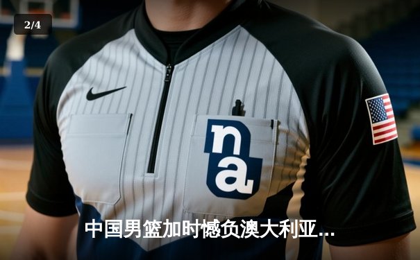 中国男篮加时憾负澳大利亚，周琦27+12统治内线显核心本色 - 2