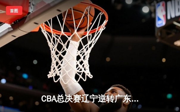 CBA总决赛辽宁逆转广东夺队史第四冠，赵继伟荣膺FMVP