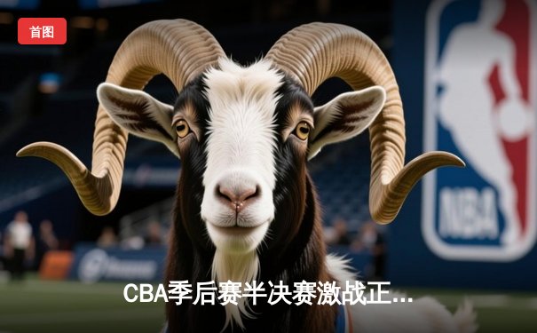 CBA季后赛半决赛激战正酣，辽宁本钢加时险胜广东东莞大益总分2-1领先