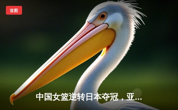 中国女篮逆转日本夺冠，亚洲杯赛场再展王者风范